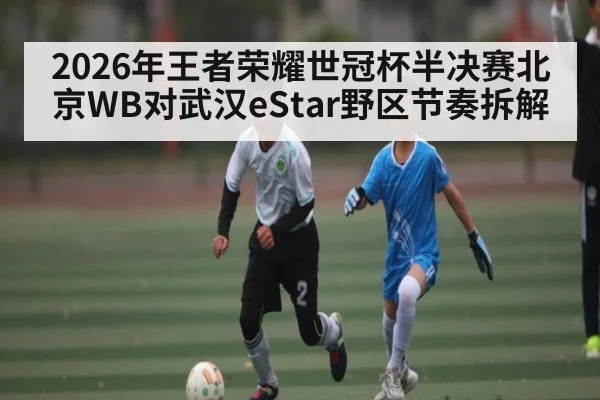 2026年王者荣耀世冠杯半决赛北京WB对武汉eStar野区节奏拆解